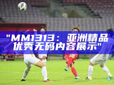 "MM1313：亚洲精品优秀无码内容展示"