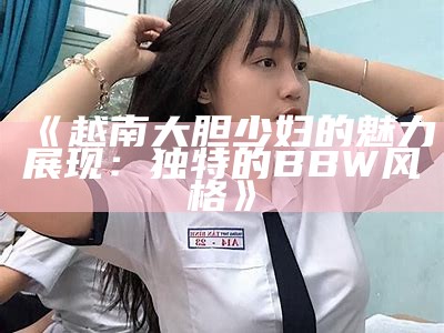 《越南大胆少妇的魅力展现：独特的BBW风格》