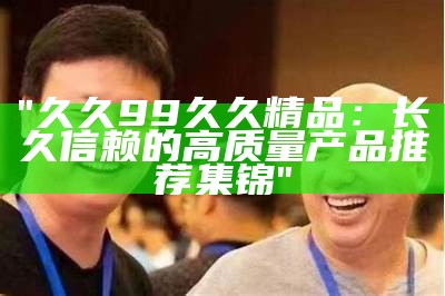 "久久99久久精品：长久信赖的高质量产品推荐集锦"