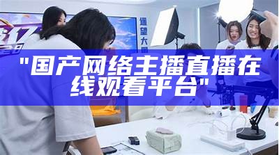 "国产网络主播直播在线观看平台"