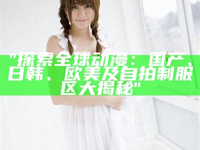 "探索全球动漫：国产、日韩、欧美及自拍制服区大揭秘"