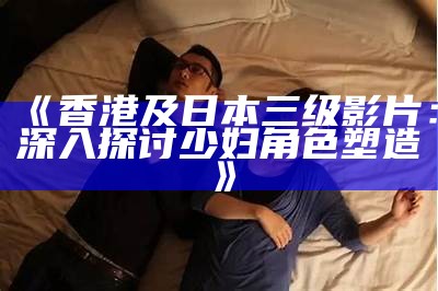 《香港及日本三级影片：深入探讨少妇角色塑造》