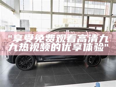 "享受免费观看高清九九热视频的优享体验"