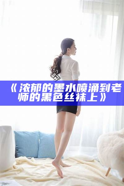 《浓郁的墨水喷涌到老师的黑色丝袜上》