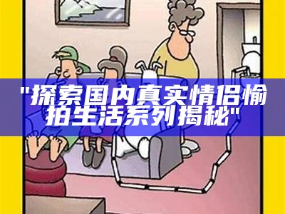 "探索国内真实情侣愉拍生活系列揭秘"