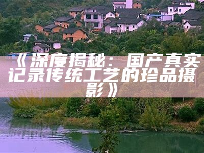 《深度揭秘：国产真实记录传统工艺的珍品摄影》