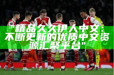 "精品久久伊人中文：不断更新的优质中文资源汇聚平台"