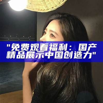 "免费观看福利：国产精品展示中国创造力"
