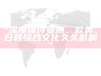 "深度探讨亚洲、欧美、日韩综合文化久久影响"