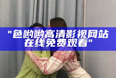 "色哟哟高清影视网站在线免费观看"
