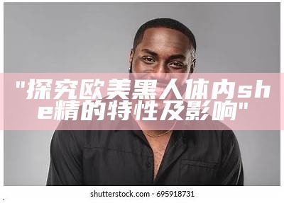 "探究欧美黑人体内she精的特性及影响"