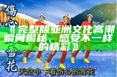 《完整版亚洲文化高潮瞬间揭秘，感受不一样的精彩》