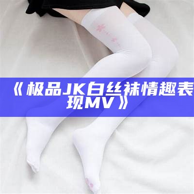 《极品JK白丝袜情趣表现MV》