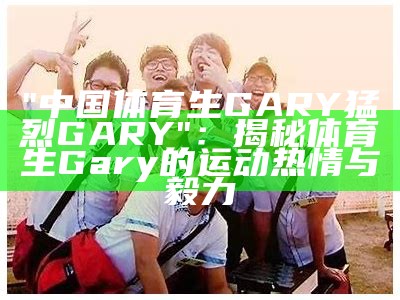 "中国体育生GARY猛烈GARY"：揭秘体育生Gary的运动热情与毅力