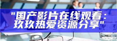 "国产影片在线观看：玖玖热爱资源分享"