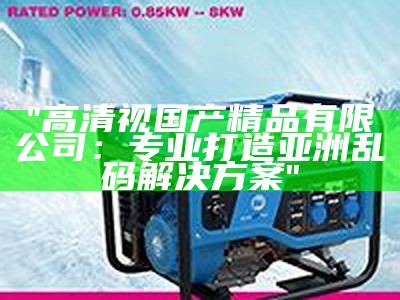 "高清视国产精品有限公司：专业打造亚洲乱码解决方案"