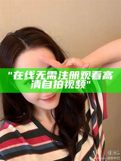 "在线无需注册观看高清自拍视频"
