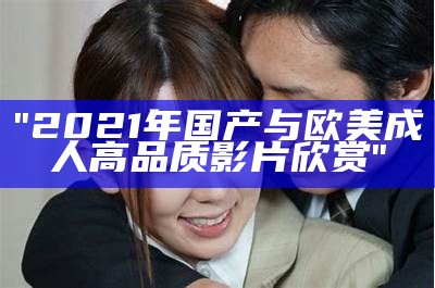 "2021年国产与欧美成人高品质影片欣赏"
