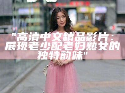 "高清中文精品影片：展现老少配老妇熟女的独特韵味"