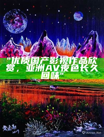 "优质国产影视作品欣赏，亚洲AV夜色长久回味"