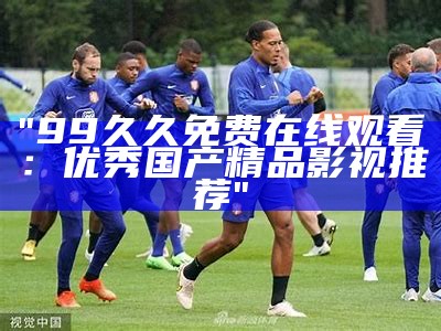 "99久久免费在线观看：优秀国产精品影视推荐"