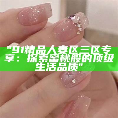 "91精品人妻区三区专享：探索蜜桃般的顶级生活品质"