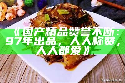 《国产精品赞誉不断：97年出品，人人称赞，人人都爱》