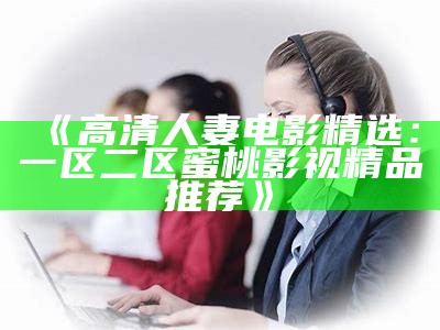 《高清人妻电影精选：一区二区蜜桃影视精品推荐》