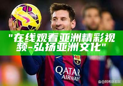 "在线观看亚洲精彩视频 - 弘扬亚洲文化"