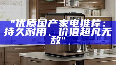 "优质国产家电推荐：持久耐用、价值超凡无敌"