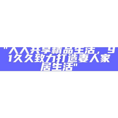 "人人共享精品生活，91久久致力打造妻人家居生活"