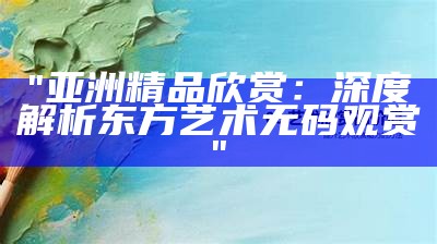 "亚洲精品欣赏：深度解析东方艺术无码观赏"