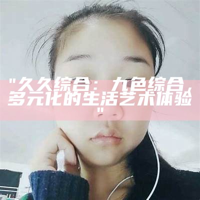 "久久综合：九色综合，多元化的生活艺术体验"