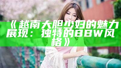 《越南大胆少妇的魅力展现：独特的BBW风格》