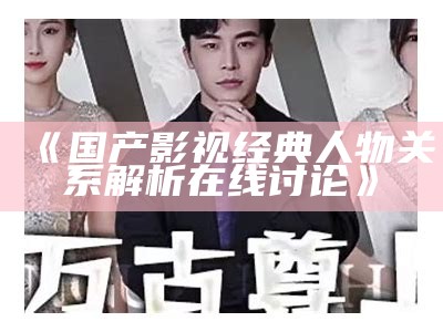 《国产影视经典人物关系解析在线讨论》