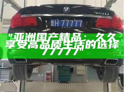 "亚洲国产精品：久久享受高品质生活的选择77777"