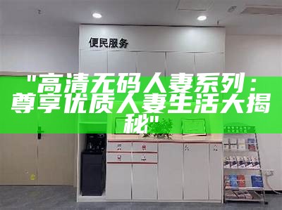 "高清无码人妻系列：尊享优质人妻生活大揭秘"
