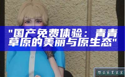"国产免费体验：青青草原的美丽与原生态"