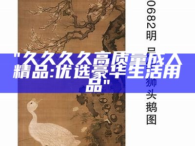 "久久久久高质量成人精品: 优选豪华生活用品"