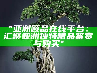 "亚洲顾品在线平台：汇聚亚洲独特精品鉴赏与购买"