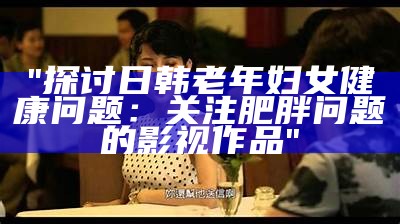 "探讨日韩老年妇女健康问题：关注肥胖问题的影视作品"