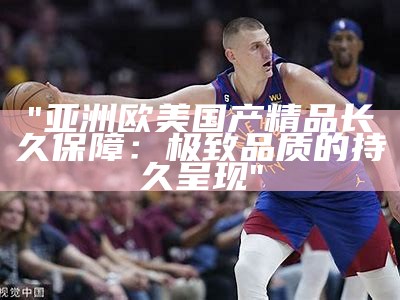 "亚洲欧美国产精品长久保障：极致品质的持久呈现"