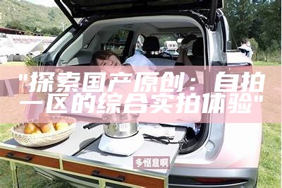 "探索国产原创：自拍一区的综合实拍体验"