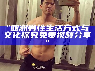 "亚洲男性生活方式与文化探究免费视频分享"