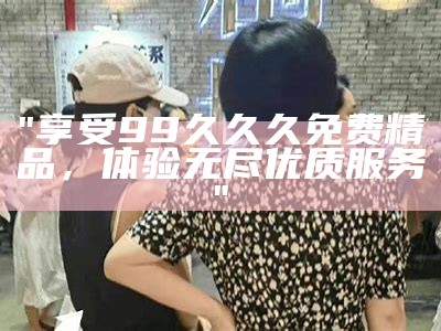 "享受99久久久免费精品，体验无尽优质服务"