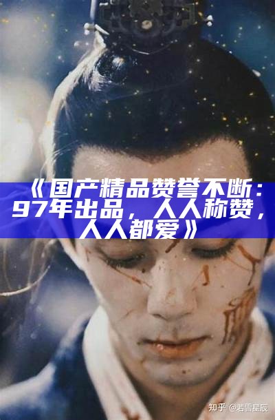 《国产精品赞誉不断：97年出品，人人称赞，人人都爱》