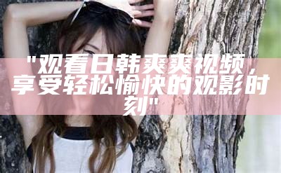 "观看日韩爽爽视频，享受轻松愉快的观影时刻"