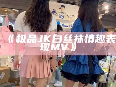 《极品JK白丝袜情趣表现MV》