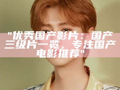 "优秀国产影片：国产三级片一览，专注国产电影推荐"