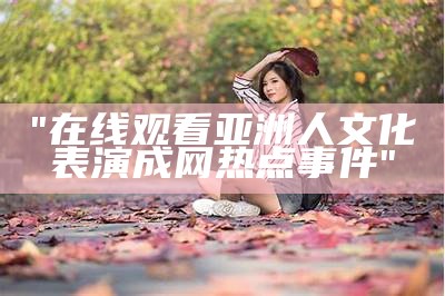 "在线观看亚洲人文化表演成网热点事件"